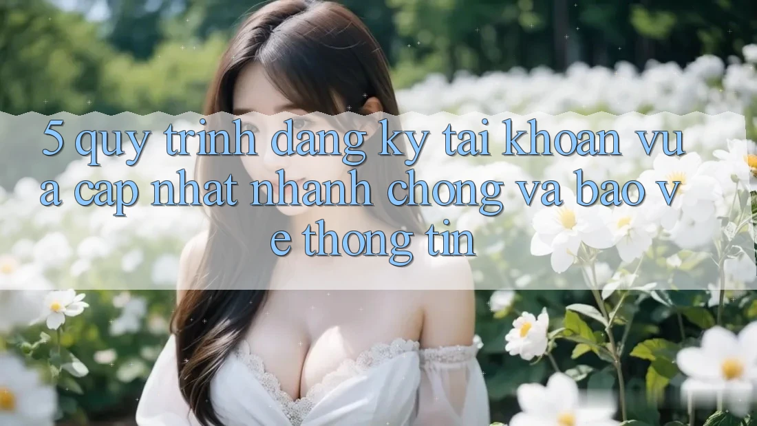 5. Quy Trình Đăng Ký Tài Khoản Vừa cập nhật Nhanh Chóng và Bảo vệ thông tin