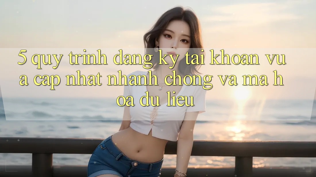 5. Quy Trình Đăng ký Tài khoản Vừa cập nhật Nhanh Chóng và Mã hóa dữ liệu 5. Quy Trình Đăng ký Tài khoản Vừa cập nhật Nhanh Chóng và Mã hóa dữ liệu