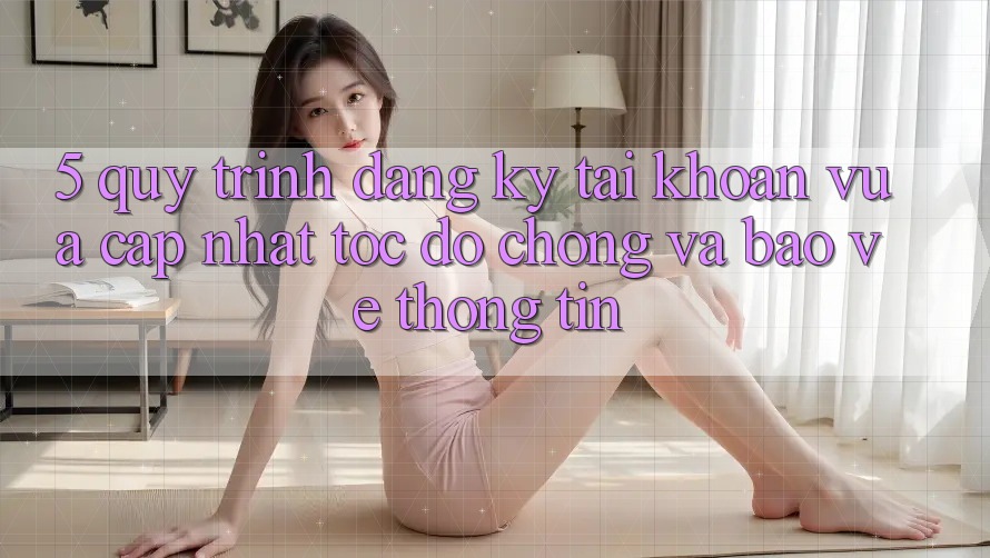 5. Quy Trình Đăng Ký Tài Khoản Vừa cập nhật Tốc độ Chóng và Bảo vệ thông tin