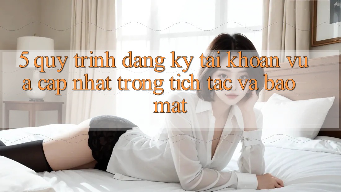 5. Quy Trình Đăng Ký Tài Khoản Vừa cập nhật Trong tích tắc và Bảo Mật