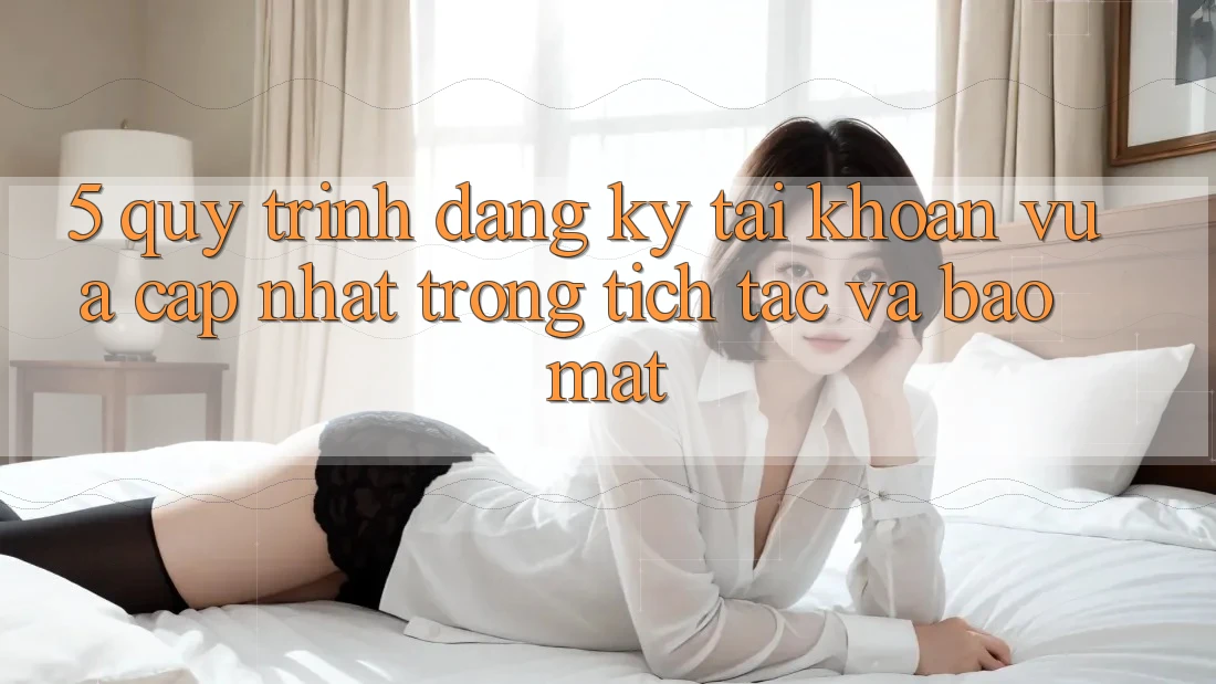 5. Quy Trình Đăng Ký Tài Khoản Vừa cập nhật Trong tích tắc và Bảo Mật