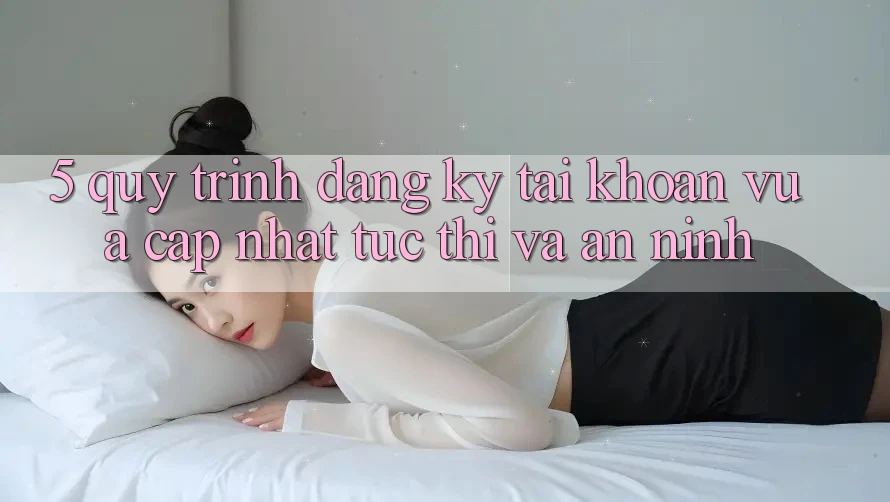 5. Quy Trình Đăng Ký Tài khoản Vừa cập nhật Tức thì và An ninh