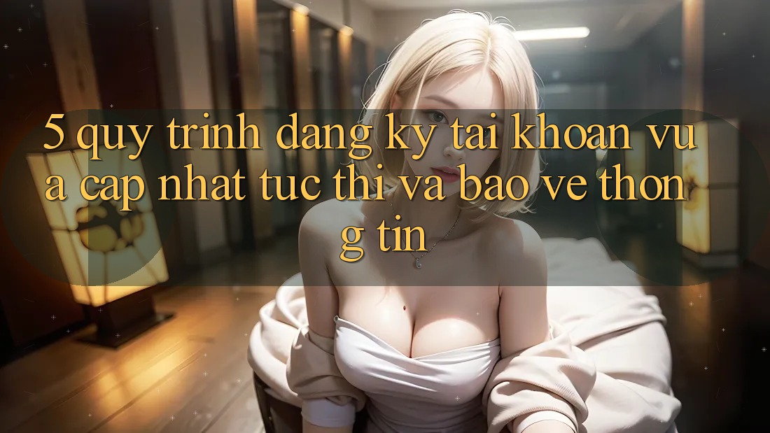 5. Quy Trình Đăng Ký Tài Khoản Vừa cập nhật Tức thì và Bảo vệ thông tin