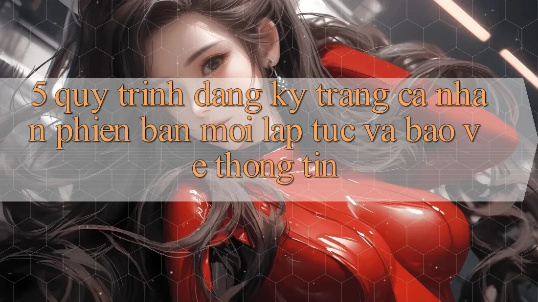 5. Quy Trình Đăng Ký Trang cá nhân Phiên bản mới Lập tức và Bảo vệ thông tin
