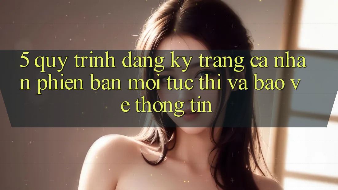 5. Quy Trình Đăng Ký Trang cá nhân Phiên bản mới Tức thì và Bảo vệ thông tin