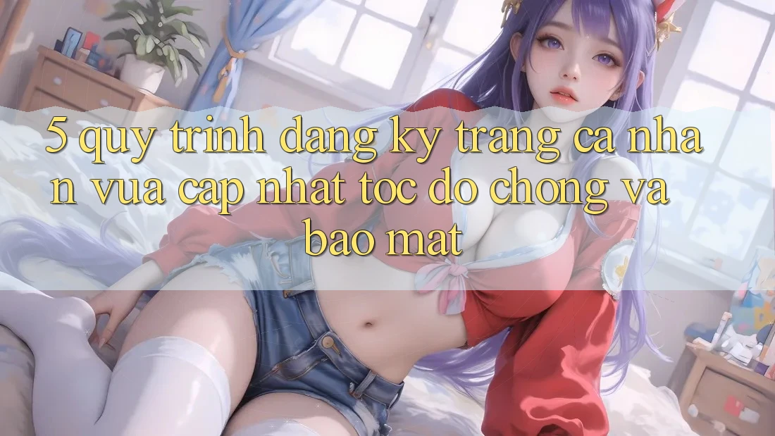 5. Quy Trình Đăng Ký Trang cá nhân Vừa cập nhật Tốc độ Chóng và Bảo Mật