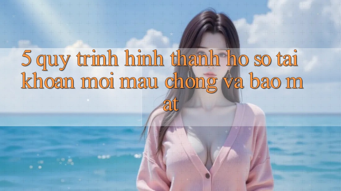 5. Quy Trình Hình thành hồ sơ Tài Khoản Mới Mau Chóng và Bảo Mật