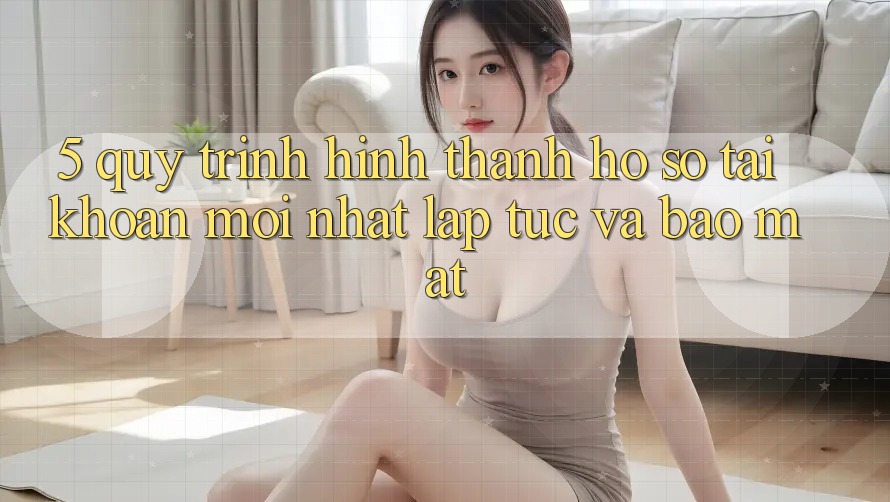 5. Quy Trình Hình thành hồ sơ Tài Khoản Mới nhất Lập tức và Bảo Mật