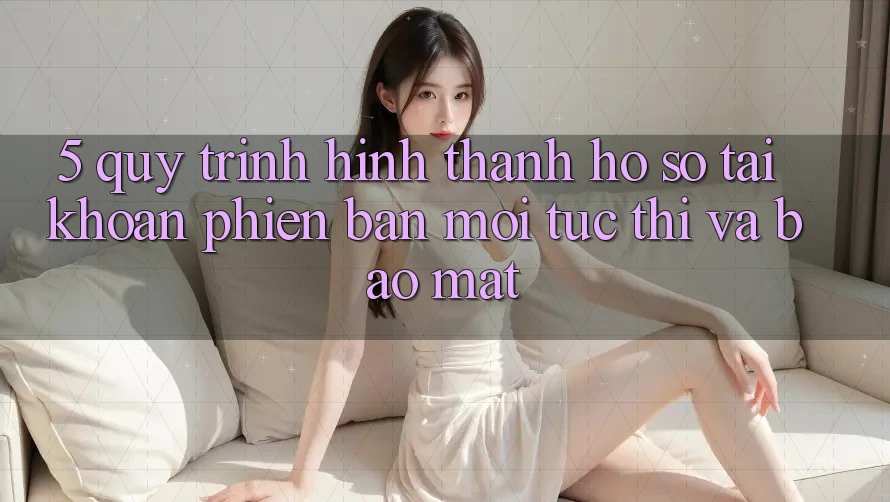 5. Quy Trình Hình thành hồ sơ Tài Khoản Phiên bản mới Tức thì và Bảo Mật