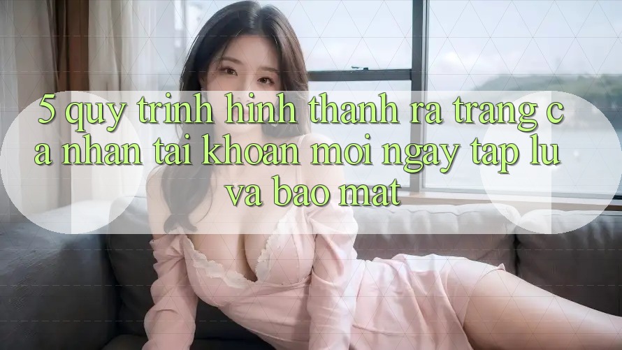 5. Quy Trình Hình thành ra trang cá nhân Tài Khoản Mới Ngay tắp lự và Bảo Mật