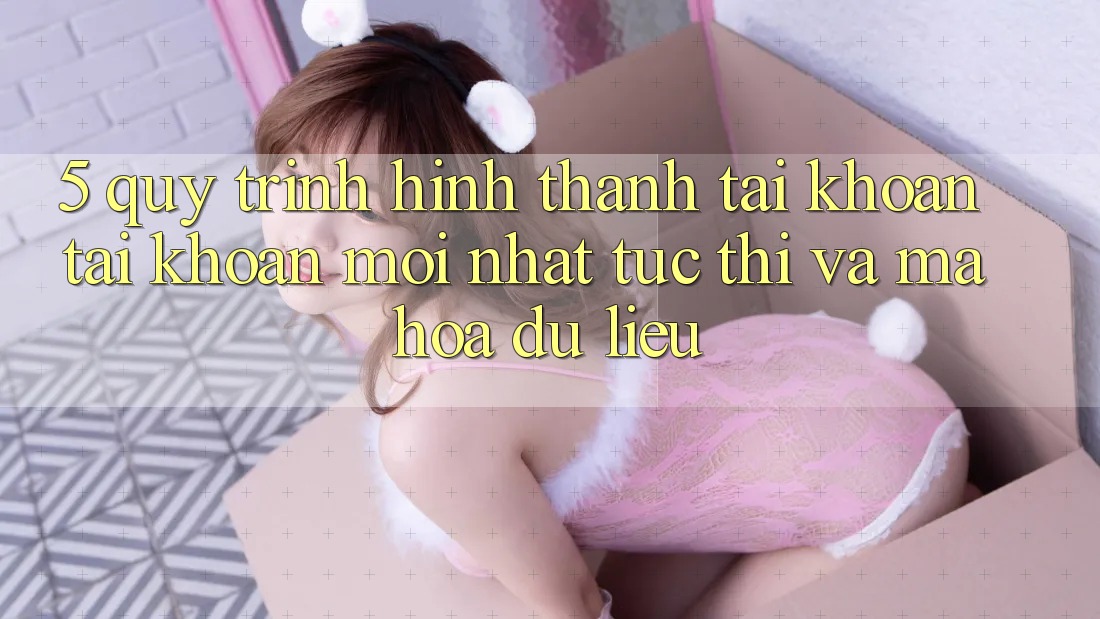 5. Quy Trình Hình thành tài khoản Tài Khoản Mới nhất Tức thì và Mã hóa dữ liệu