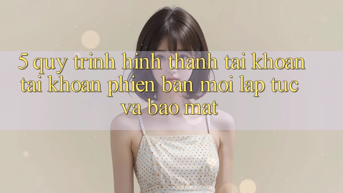 5. Quy Trình Hình thành tài khoản Tài Khoản Phiên bản mới Lập tức và Bảo Mật