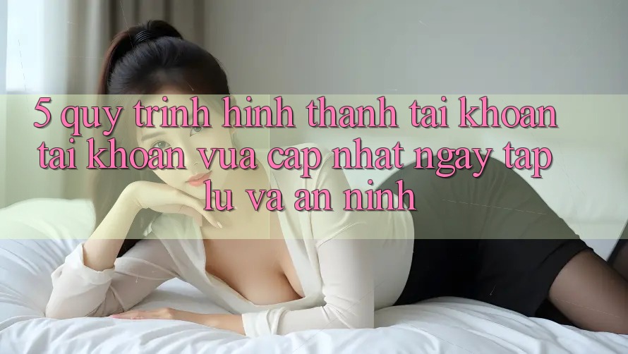 5. Quy Trình Hình thành tài khoản Tài Khoản Vừa cập nhật Ngay tắp lự và An ninh