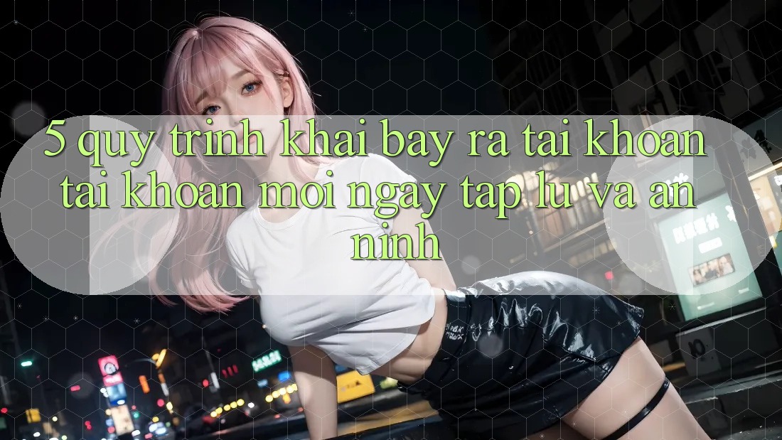 5. Quy Trình Khai bày ra tài khoản Tài Khoản Mới Ngay tắp lự và An ninh