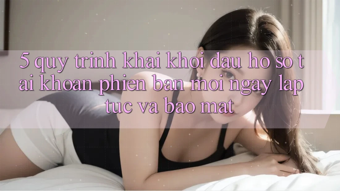 5. Quy Trình Khai khởi đầu hồ sơ Tài Khoản Phiên bản mới Ngay lập tức và Bảo Mật 5. Quy Trình Khai khởi đầu hồ sơ Tài Khoản Phiên bản mới Ngay lập tức và Bảo Mật