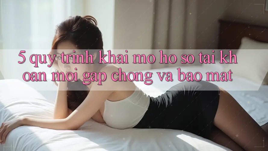 5. Quy Trình Khai mở hồ sơ Tài Khoản Mới Gấp Chóng và Bảo Mật 5. Quy Trình Khai mở hồ sơ Tài Khoản Mới Gấp Chóng và Bảo Mật