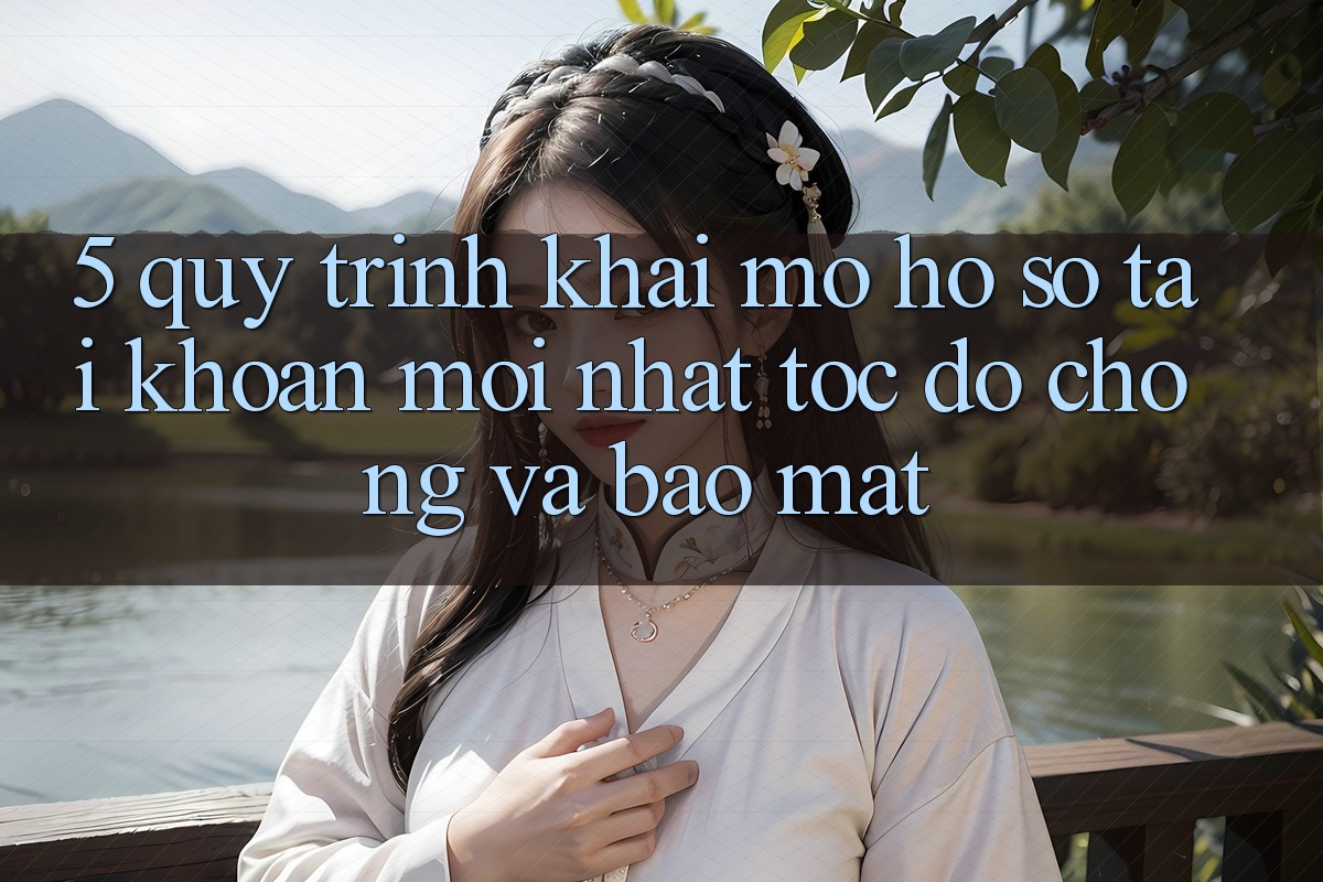 5. Quy Trình Khai mở hồ sơ Tài Khoản Mới nhất Tốc độ Chóng và Bảo Mật