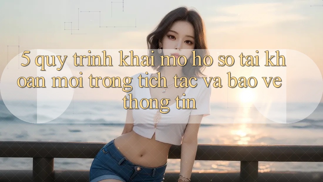 5. Quy Trình Khai mở hồ sơ Tài Khoản Mới Trong tích tắc và Bảo vệ thông tin
