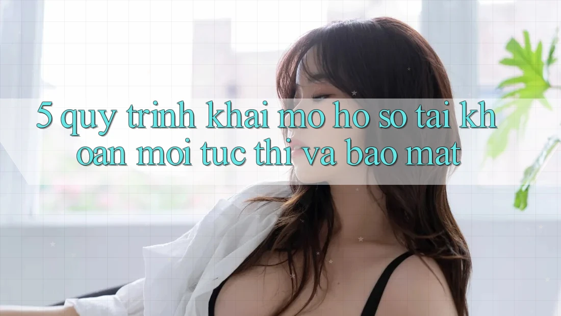 5. Quy Trình Khai mở hồ sơ Tài Khoản Mới Tức thì và Bảo Mật