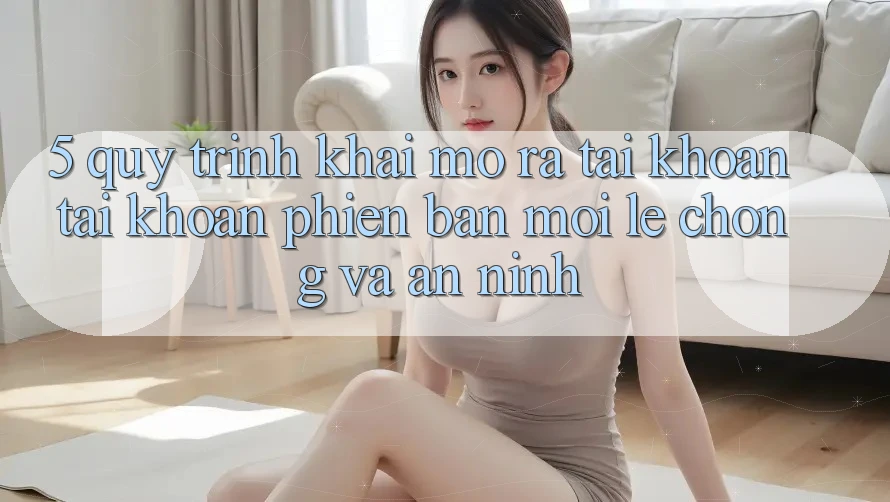 5. Quy Trình Khai mở ra tài khoản Tài Khoản Phiên bản mới Lẹ Chóng và An ninh