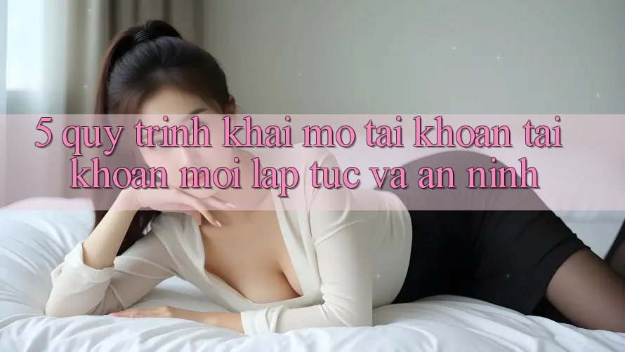 5. Quy Trình Khai mở tài khoản Tài Khoản Mới Lập tức và An ninh