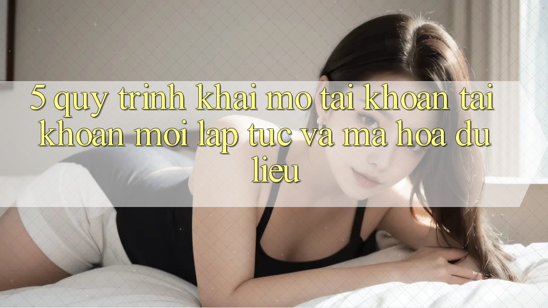 5. Quy Trình Khai mở tài khoản Tài Khoản Mới Lập tức và Mã hóa dữ liệu