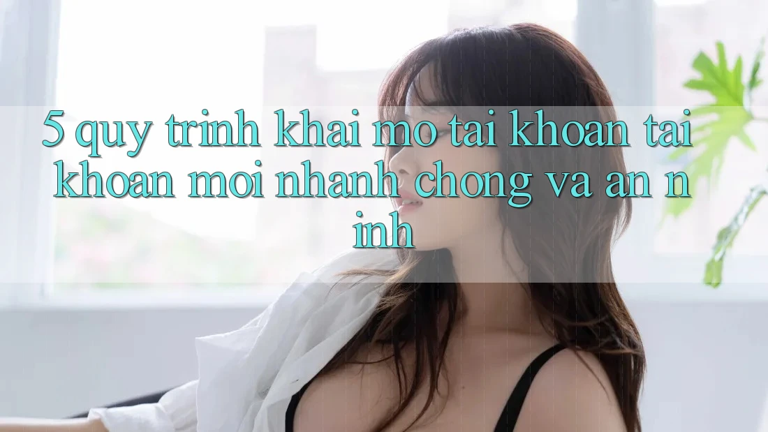 5. Quy Trình Khai mở tài khoản Tài Khoản Mới Nhanh Chóng và An ninh