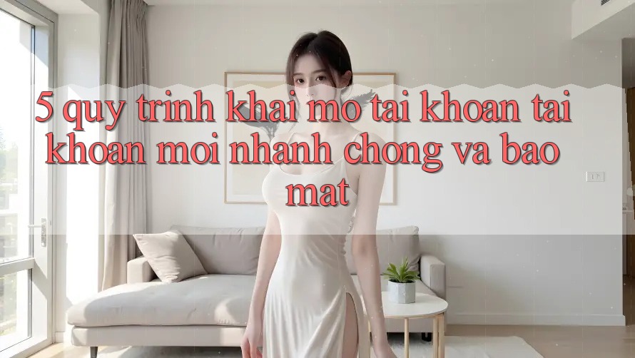 5. Quy Trình Khai mở tài khoản Tài Khoản Mới Nhanh Chóng và Bảo Mật