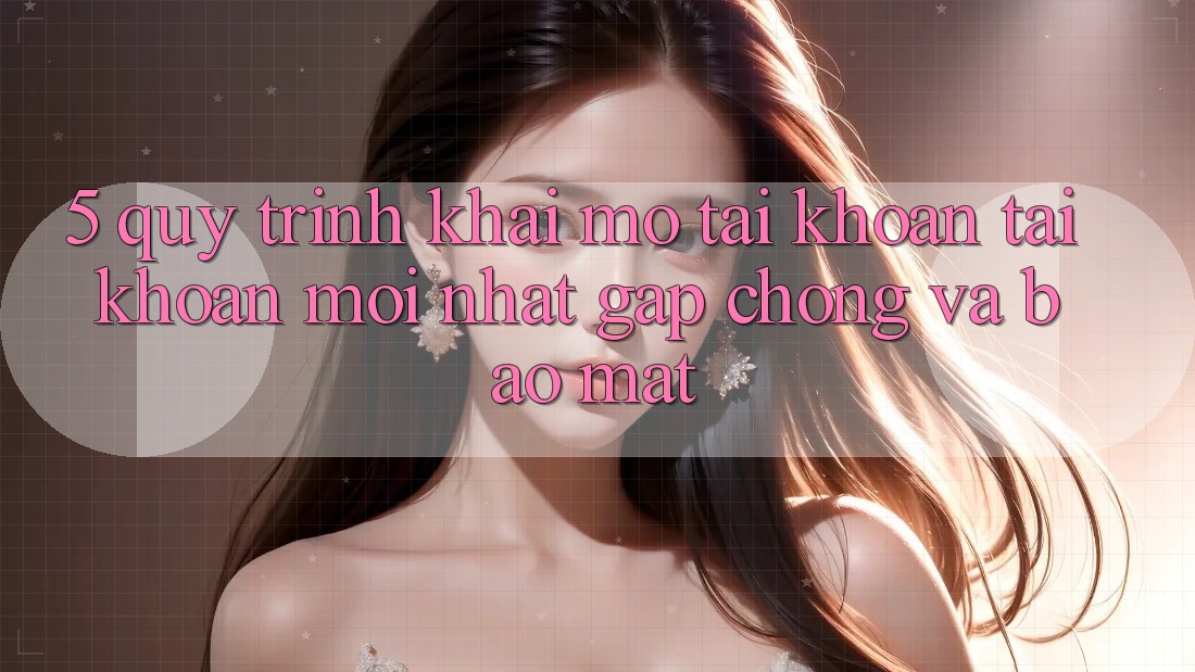 5. Quy Trình Khai mở tài khoản Tài Khoản Mới nhất Gấp Chóng và Bảo Mật