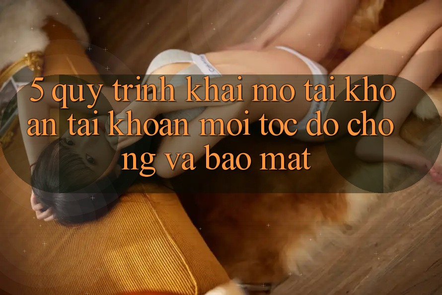5. Quy Trình Khai mở tài khoản Tài Khoản Mới Tốc độ Chóng và Bảo Mật