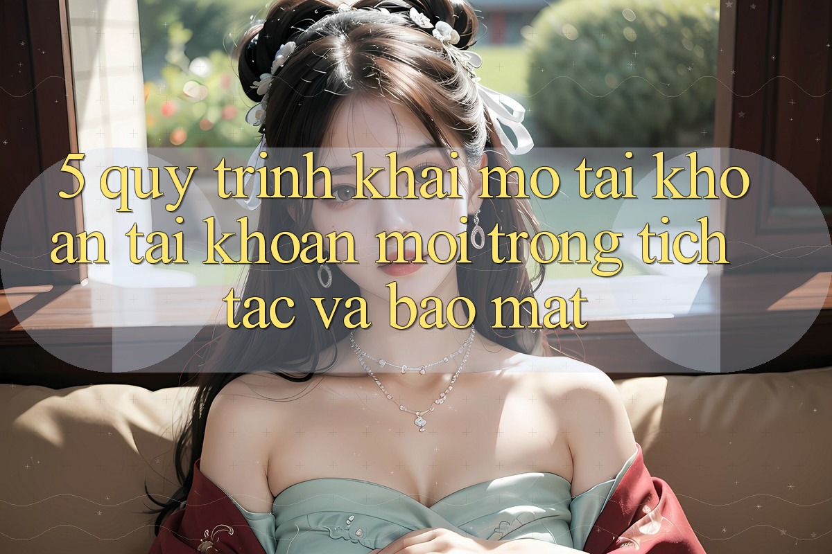 5. Quy Trình Khai mở tài khoản Tài Khoản Mới Trong tích tắc và Bảo Mật