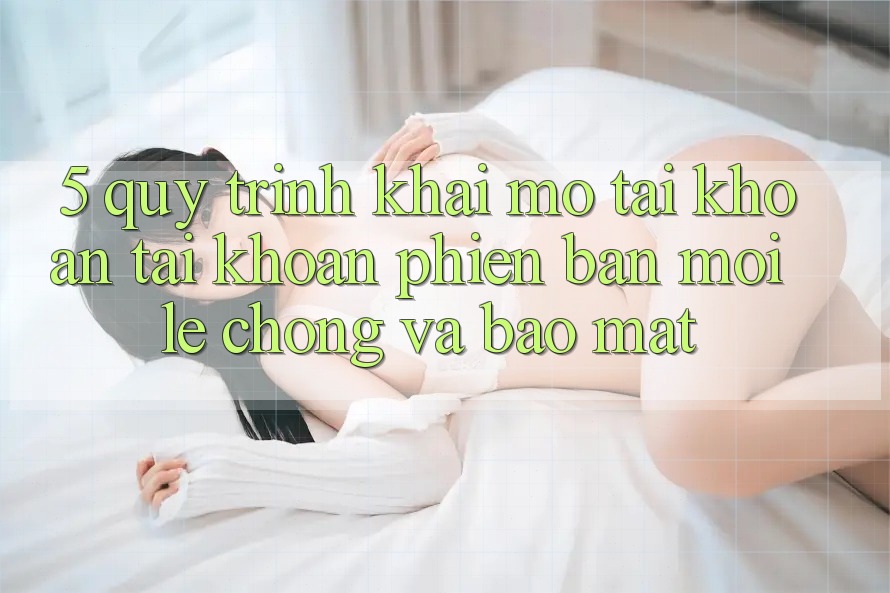 5. Quy Trình Khai mở tài khoản Tài Khoản Phiên bản mới Lẹ Chóng và Bảo Mật