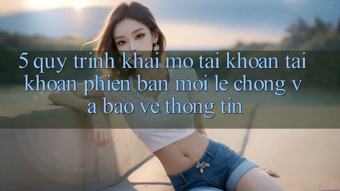 5. Quy Trình Khai mở tài khoản Tài Khoản Phiên bản mới Lẹ Chóng và Bảo vệ thông tin