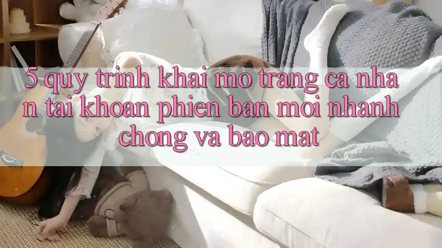 5. Quy Trình Khai mở trang cá nhân Tài Khoản Phiên bản mới Nhanh Chóng và Bảo Mật