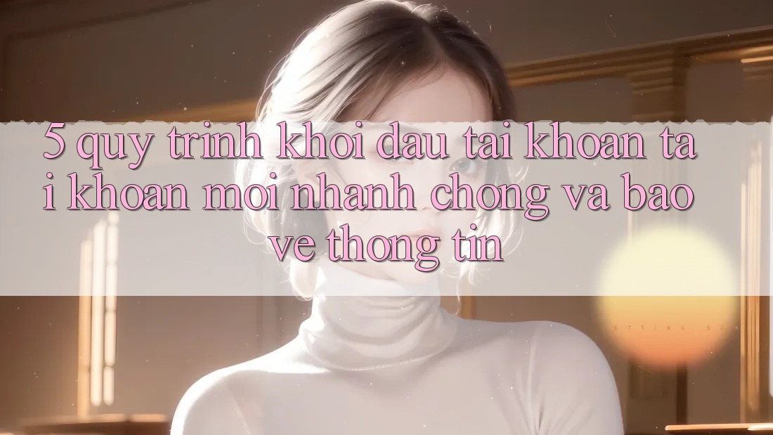 5. Quy Trình Khởi đầu tài khoản Tài Khoản Mới Nhanh chóng và Bảo vệ thông tin 5. Quy Trình Khởi đầu tài khoản Tài Khoản Mới Nhanh chóng và Bảo vệ thông tin