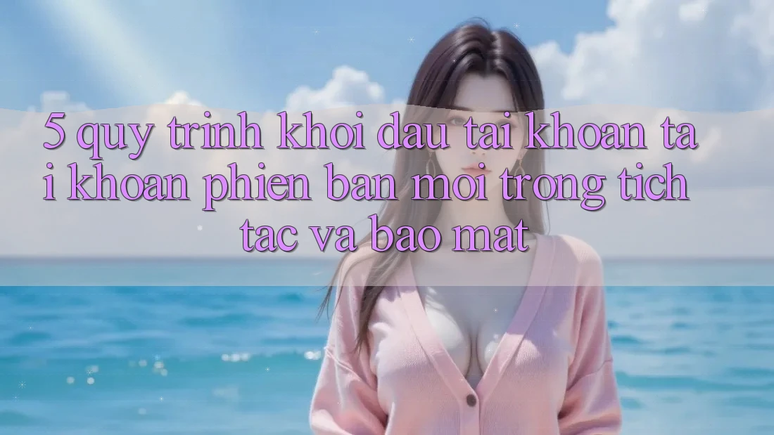 5. Quy Trình Khởi đầu tài khoản Tài Khoản Phiên bản mới Trong tích tắc và Bảo Mật 5. Quy Trình Khởi đầu tài khoản Tài Khoản Phiên bản mới Trong tích tắc và Bảo Mật