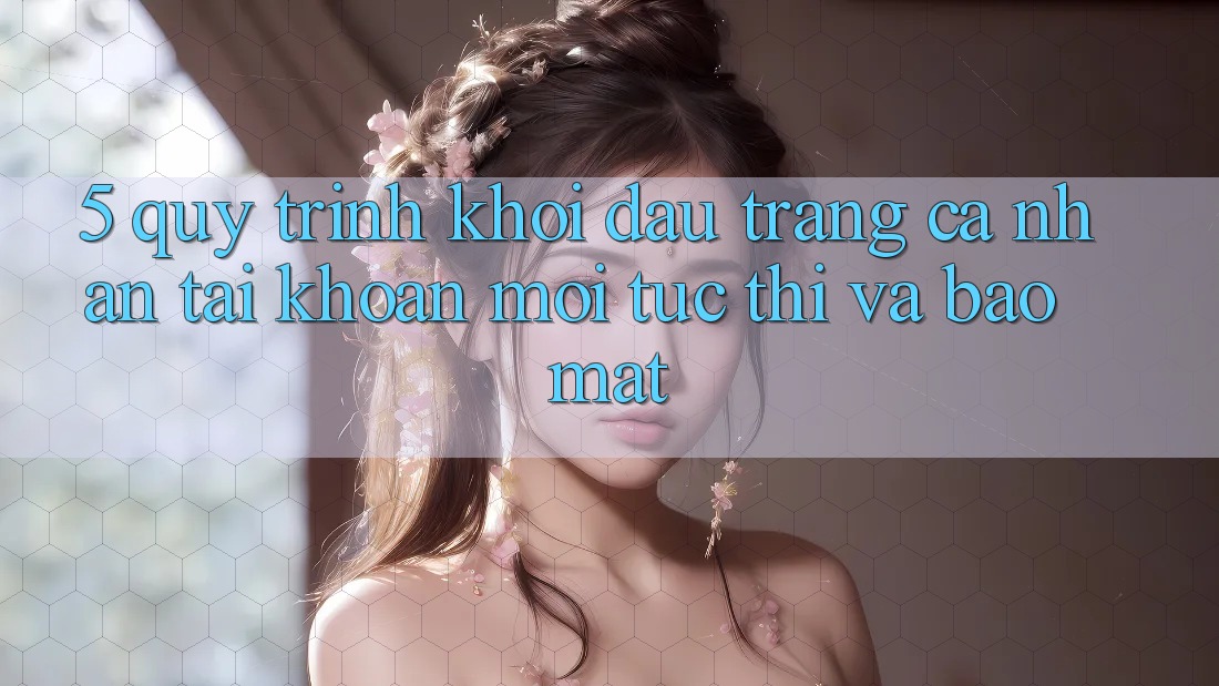 5. Quy Trình Khởi đầu trang cá nhân Tài Khoản Mới Tức thì và Bảo Mật 5. Quy Trình Khởi đầu trang cá nhân Tài Khoản Mới Tức thì và Bảo Mật