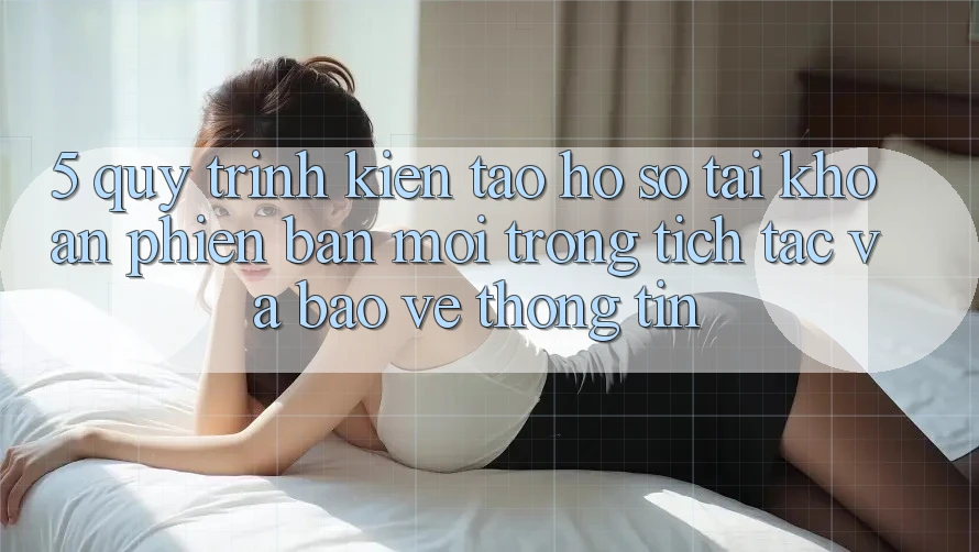 5. Quy Trình Kiến tạo hồ sơ Tài Khoản Phiên bản mới Trong tích tắc và Bảo vệ thông tin 5. Quy Trình Kiến tạo hồ sơ Tài Khoản Phiên bản mới Trong tích tắc và Bảo vệ thông tin