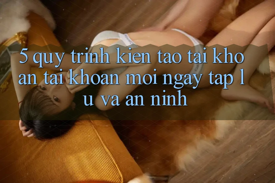 5. Quy Trình Kiến tạo tài khoản Tài Khoản Mới Ngay tắp lự và An ninh
