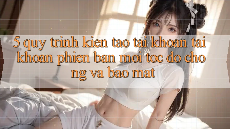 5. Quy Trình Kiến tạo tài khoản Tài Khoản Phiên bản mới Tốc độ Chóng và Bảo Mật 5. Quy Trình Kiến tạo tài khoản Tài Khoản Phiên bản mới Tốc độ Chóng và Bảo Mật