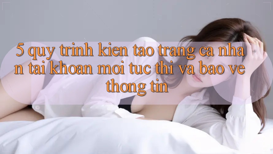 5. Quy Trình Kiến tạo trang cá nhân Tài Khoản Mới Tức thì và Bảo vệ thông tin
