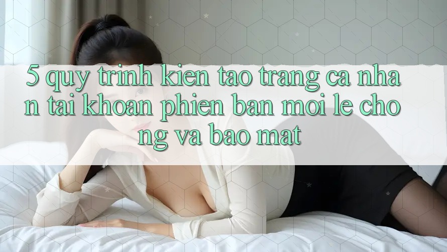 5. Quy Trình Kiến tạo trang cá nhân Tài Khoản Phiên bản mới Lẹ Chóng và Bảo Mật