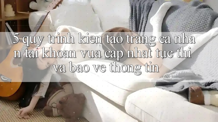 5. Quy Trình Kiến tạo trang cá nhân Tài Khoản Vừa cập nhật Tức thì và Bảo vệ thông tin 5. Quy Trình Kiến tạo trang cá nhân Tài Khoản Vừa cập nhật Tức thì và Bảo vệ thông tin