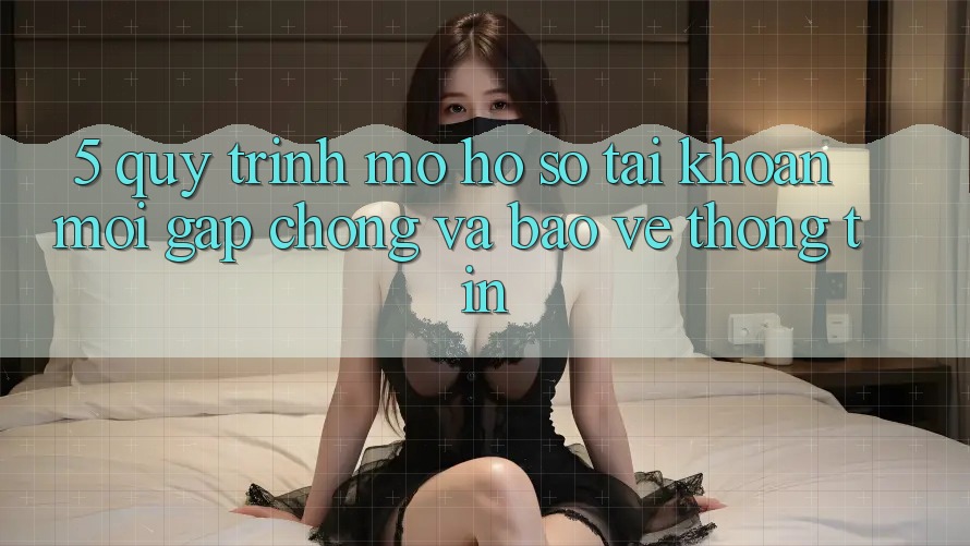 5. Quy Trình Mở hồ sơ Tài Khoản Mới Gấp Chóng và Bảo vệ thông tin 5. Quy Trình Mở hồ sơ Tài Khoản Mới Gấp Chóng và Bảo vệ thông tin