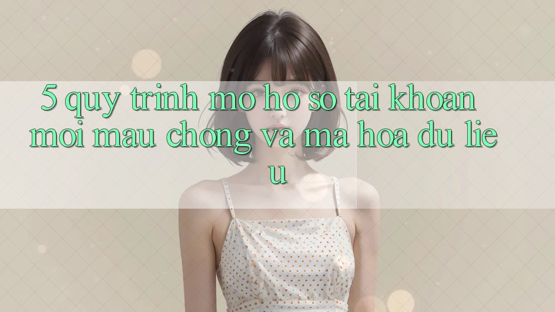 5. Quy Trình Mở hồ sơ Tài Khoản Mới Mau Chóng và Mã hóa dữ liệu