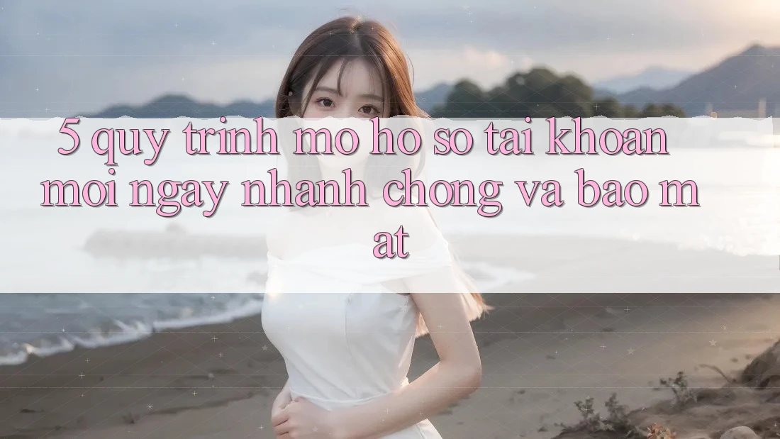 5. Quy Trình Mở hồ sơ Tài Khoản Mới Ngay nhanh chóng và Bảo Mật