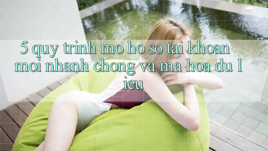 5. Quy Trình Mở hồ sơ Tài Khoản Mới Nhanh Chóng và Mã hóa dữ liệu