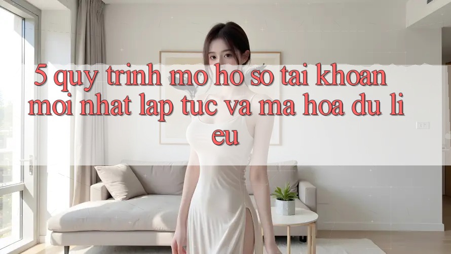 5. Quy Trình Mở hồ sơ Tài Khoản Mới nhất Lập tức và Mã hóa dữ liệu
