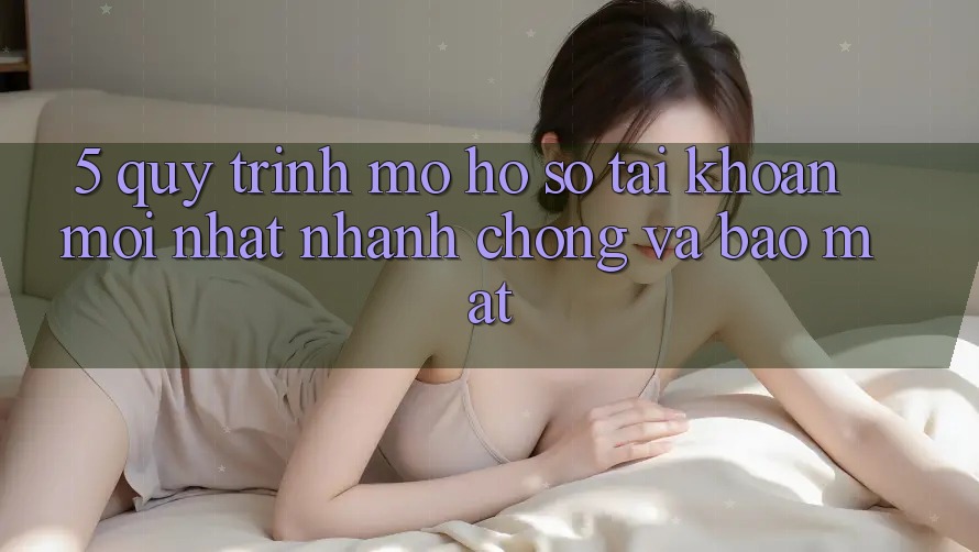 5. Quy Trình Mở hồ sơ Tài Khoản Mới nhất Nhanh chóng và Bảo Mật