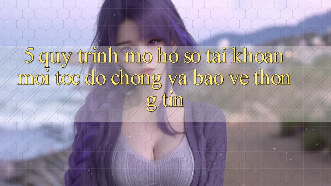 5. Quy Trình Mở hồ sơ Tài Khoản Mới Tốc độ Chóng và Bảo vệ thông tin